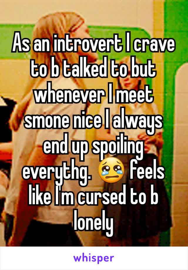 As an introvert I crave to b talked to but whenever I meet smone nice I always end up spoiling everythg. 😢 feels like I'm cursed to b lonely