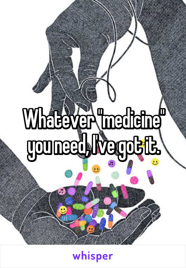 Whatever "medicine" you need, I've got it.