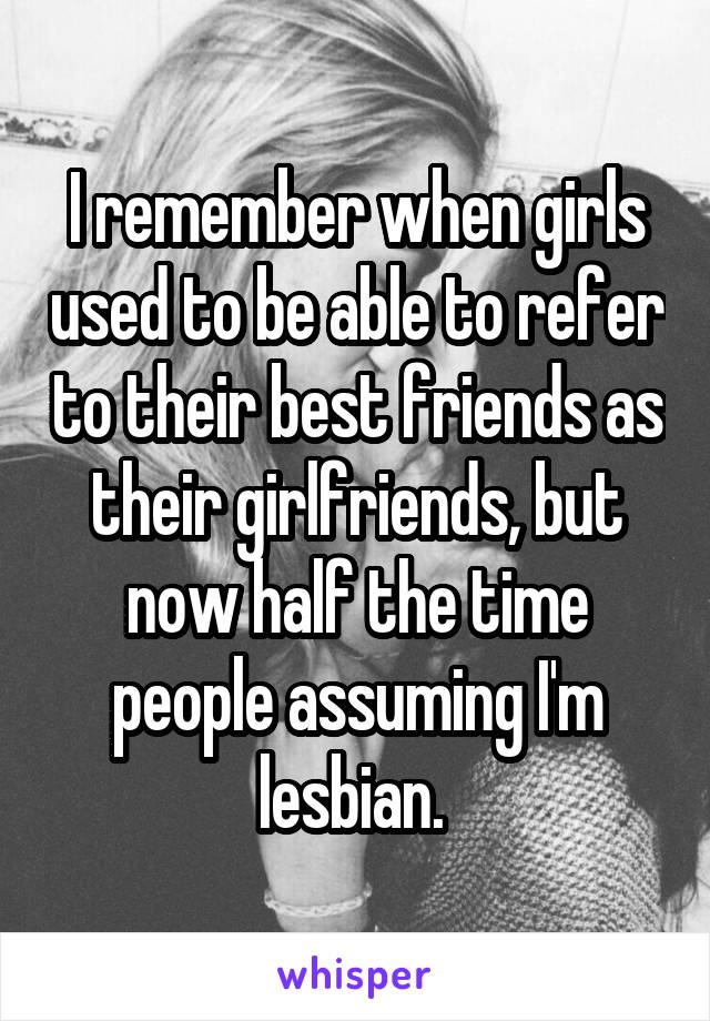 I remember when girls used to be able to refer to their best friends as their girlfriends, but now half the time people assuming I'm lesbian. 