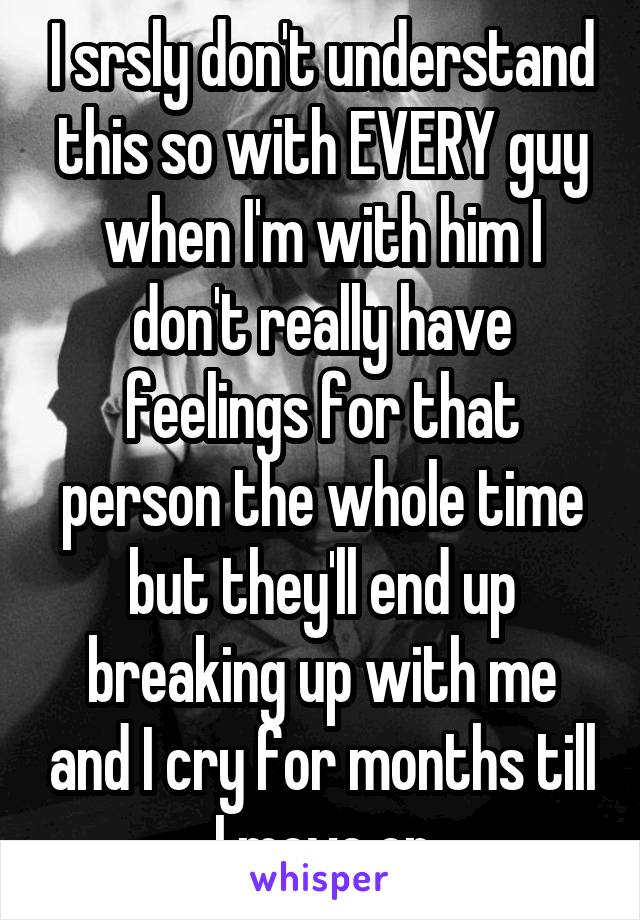I srsly don't understand this so with EVERY guy when I'm with him I don't really have feelings for that person the whole time but they'll end up breaking up with me and I cry for months till I move on
