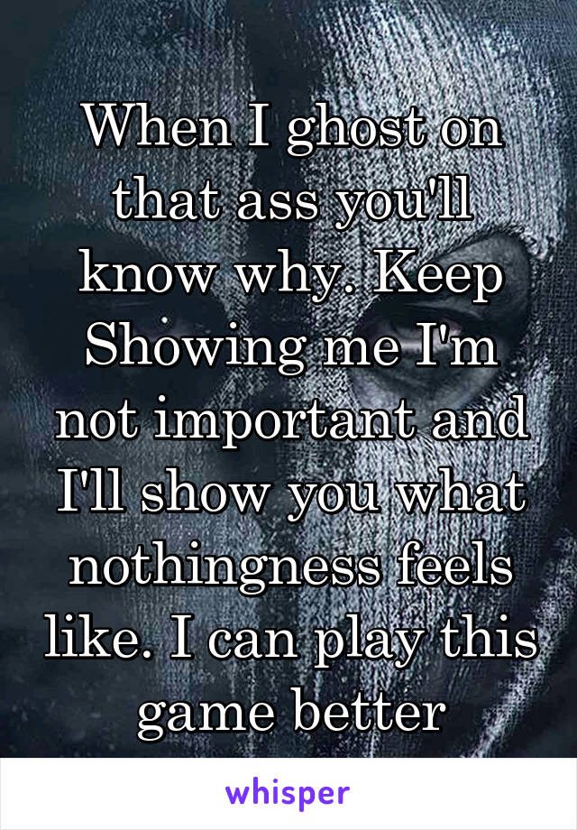 When I ghost on that ass you'll know why. Keep Showing me I'm not important and I'll show you what nothingness feels like. I can play this game better