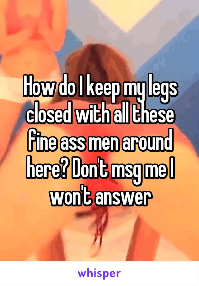 How do I keep my legs closed with all these fine ass men around here? Don't msg me I won't answer