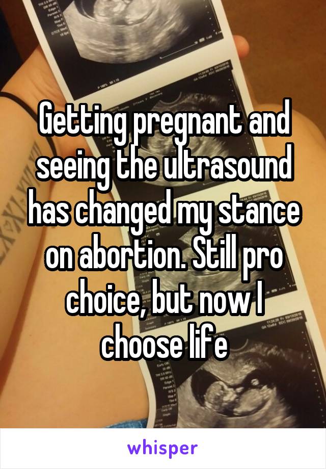 Getting pregnant and seeing the ultrasound has changed my stance on abortion. Still pro choice, but now I choose life