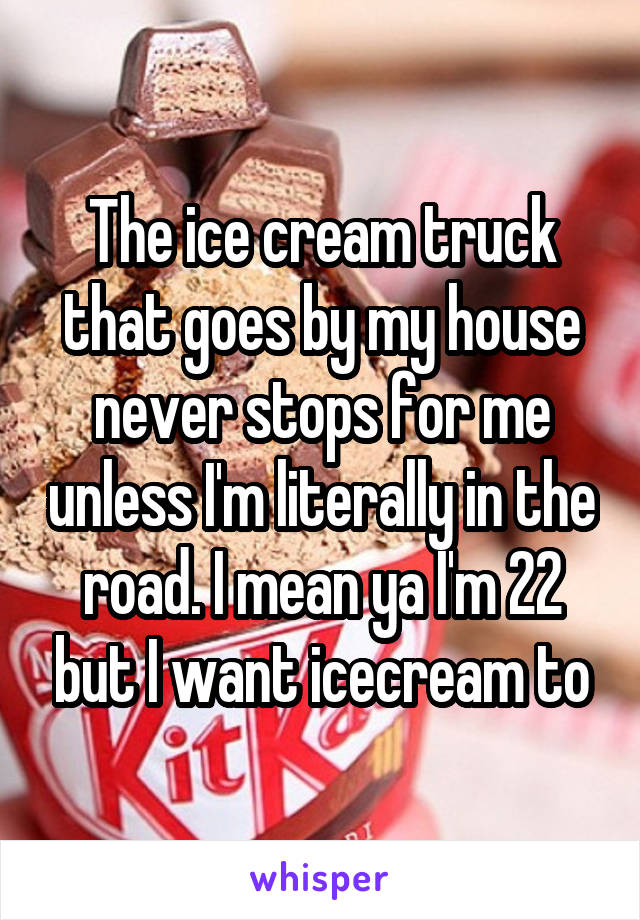 The ice cream truck that goes by my house never stops for me unless I'm literally in the road. I mean ya I'm 22 but I want icecream to