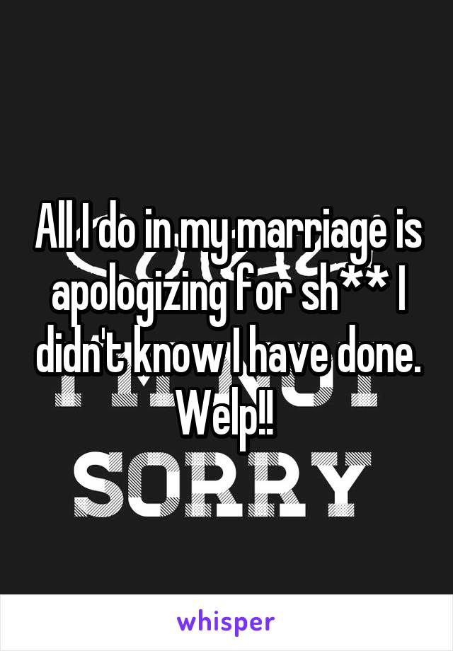 All I do in my marriage is apologizing for sh** I didn't know I have done. Welp!! 