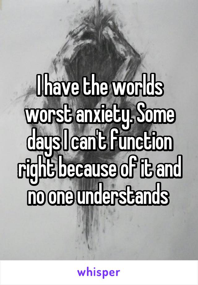 I have the worlds worst anxiety. Some days I can't function right because of it and no one understands 