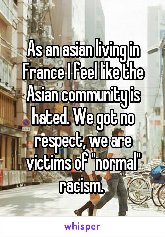 As an asian living in France I feel like the Asian community is hated. We got no respect, we are victims of "normal" racism. 