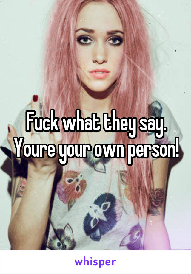 Fuck what they say. Youre your own person!