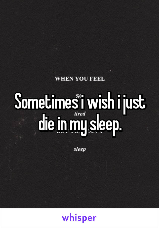 Sometimes i wish i just die in my sleep.