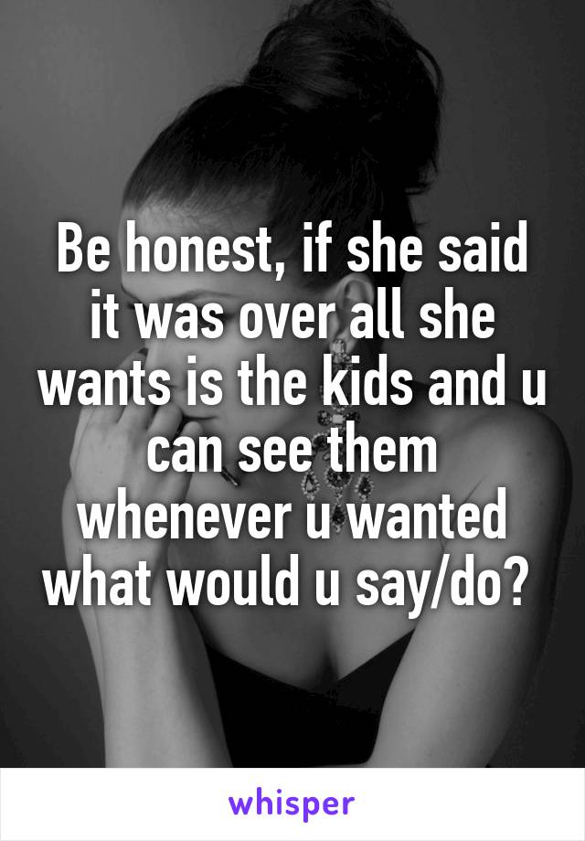 Be honest, if she said it was over all she wants is the kids and u can see them whenever u wanted what would u say/do? 
