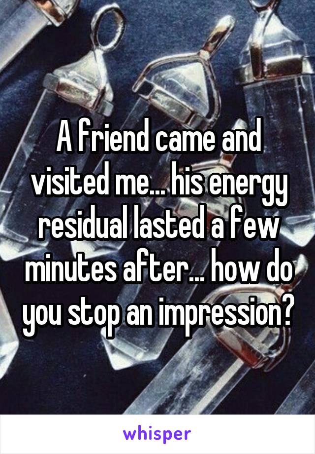 A friend came and visited me... his energy residual lasted a few minutes after... how do you stop an impression?