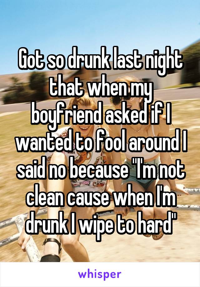 Got so drunk last night that when my boyfriend asked if I wanted to fool around I said no because "I'm not clean cause when I'm drunk I wipe to hard"