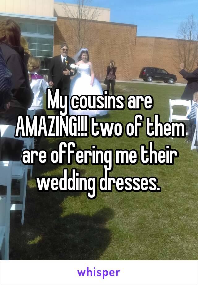 My cousins are AMAZING!!! two of them are offering me their wedding dresses. 