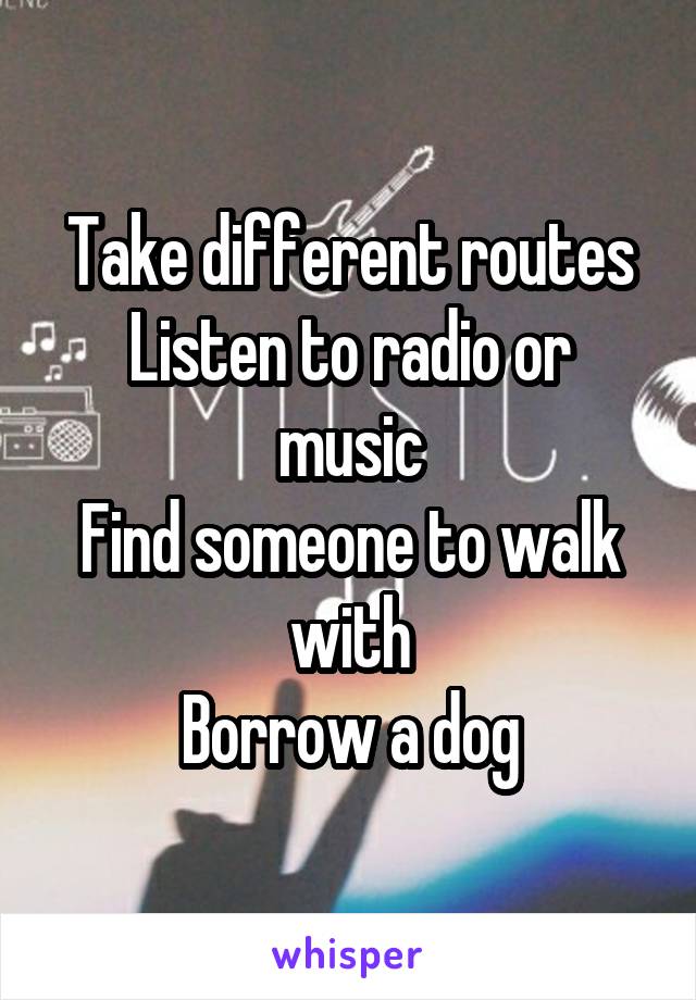 Take different routes
Listen to radio or music
Find someone to walk with
Borrow a dog