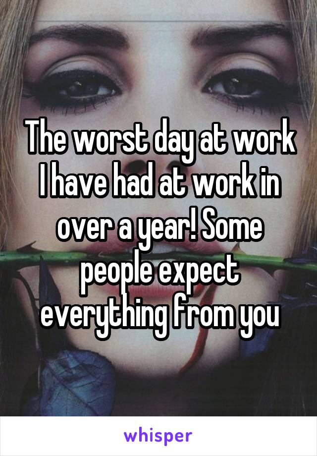 The worst day at work I have had at work in over a year! Some people expect everything from you