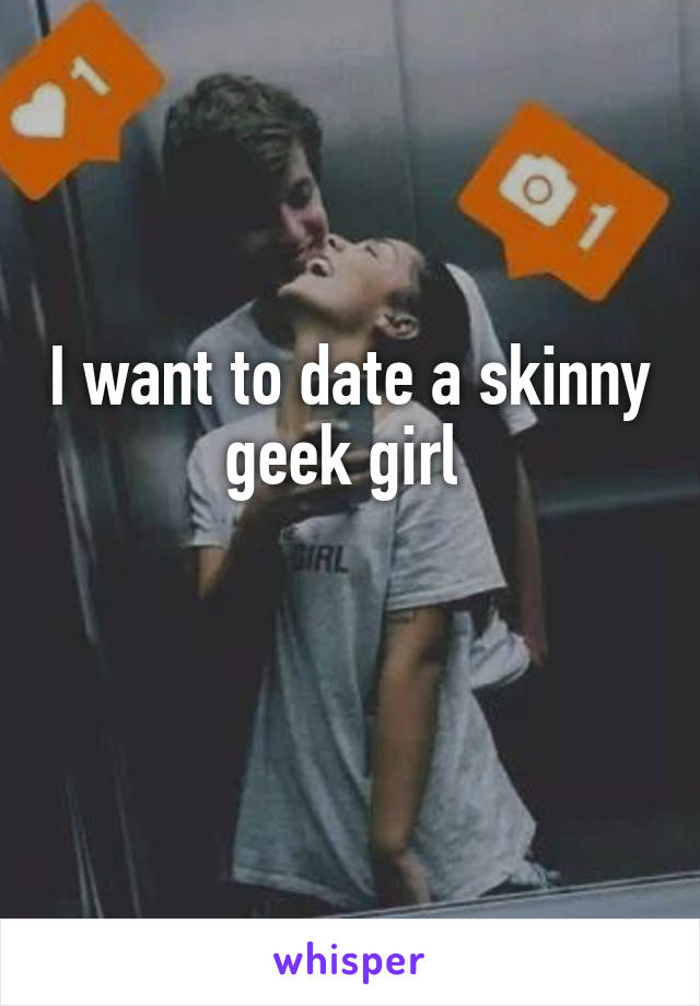 I want to date a skinny geek girl 

