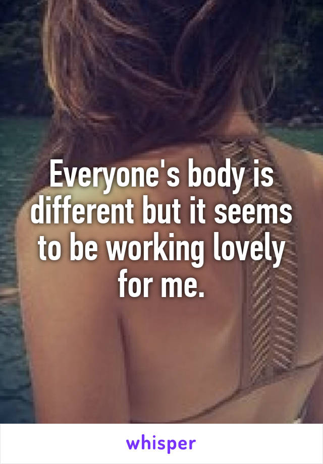 Everyone's body is different but it seems to be working lovely for me.