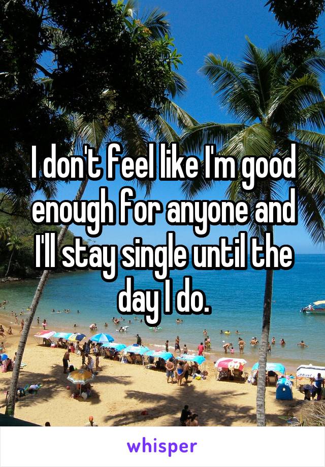 I don't feel like I'm good enough for anyone and I'll stay single until the day I do.