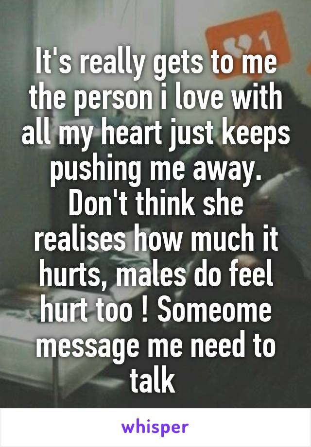 It's really gets to me the person i love with all my heart just keeps pushing me away. Don't think she realises how much it hurts, males do feel hurt too ! Someome message me need to talk 