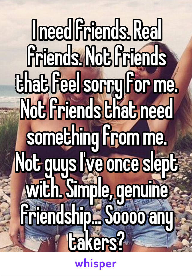 I need friends. Real friends. Not friends that feel sorry for me. Not friends that need something from me. Not guys I've once slept with. Simple, genuine friendship... Soooo any takers?