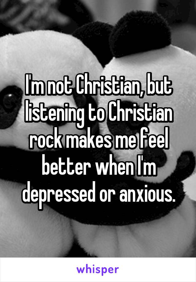 I'm not Christian, but listening to Christian rock makes me feel better when I'm depressed or anxious.