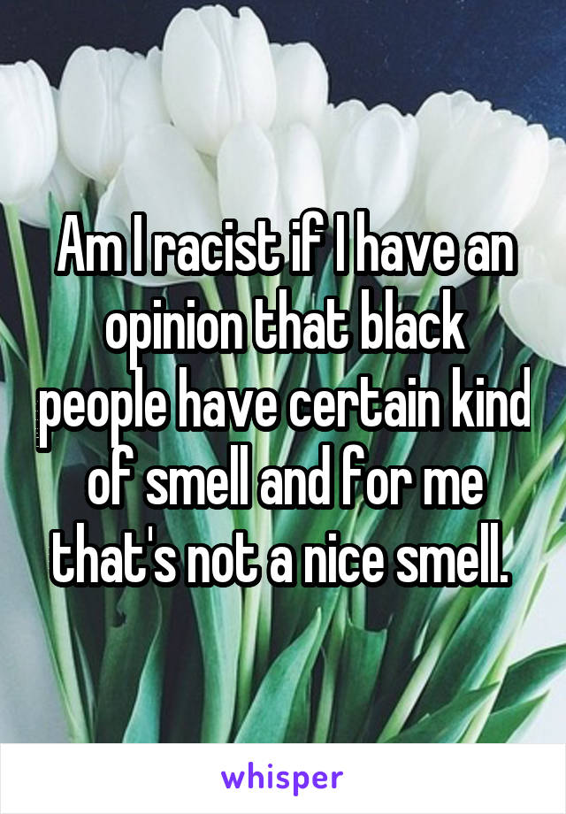 Am I racist if I have an opinion that black people have certain kind of smell and for me that's not a nice smell. 