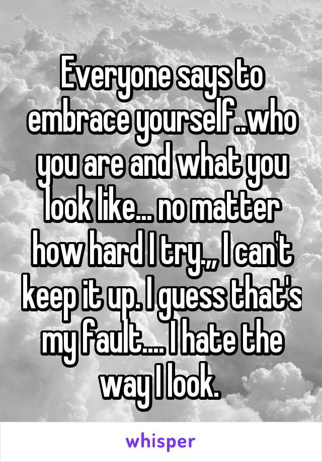 Everyone says to embrace yourself..who you are and what you look like... no matter how hard I try.,, I can't keep it up. I guess that's my fault.... I hate the way I look. 