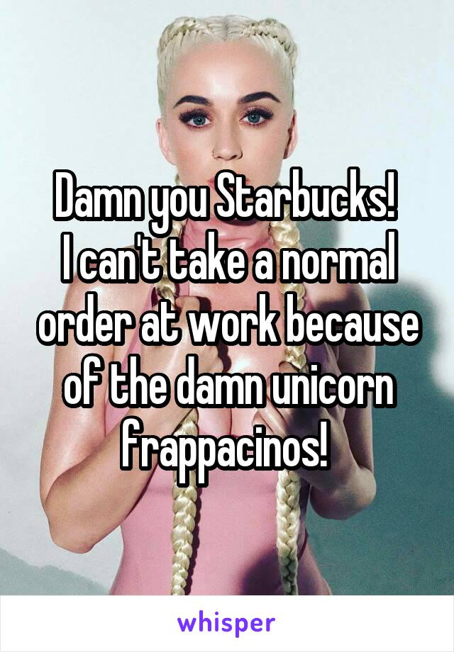 Damn you Starbucks! 
I can't take a normal order at work because of the damn unicorn frappacinos! 