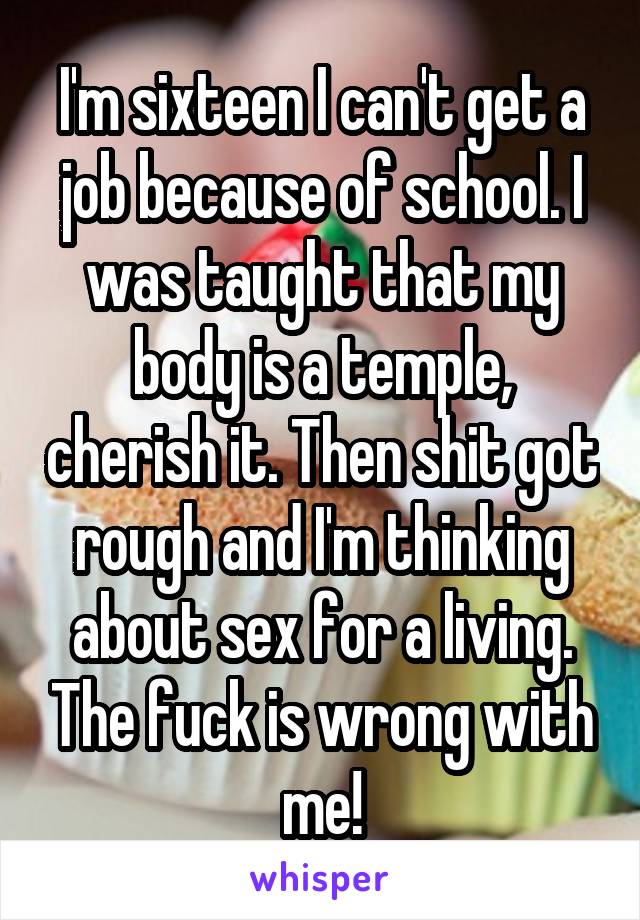 I'm sixteen I can't get a job because of school. I was taught that my body is a temple, cherish it. Then shit got rough and I'm thinking about sex for a living. The fuck is wrong with me!