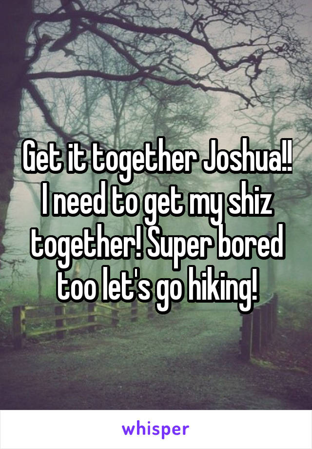 Get it together Joshua!! I need to get my shiz together! Super bored too let's go hiking!