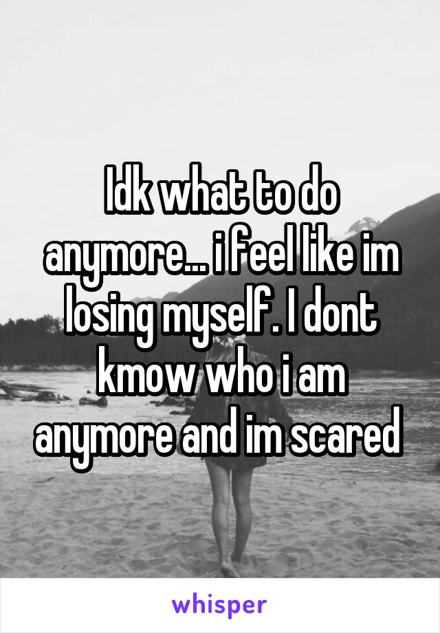 Idk what to do anymore... i feel like im losing myself. I dont kmow who i am anymore and im scared 