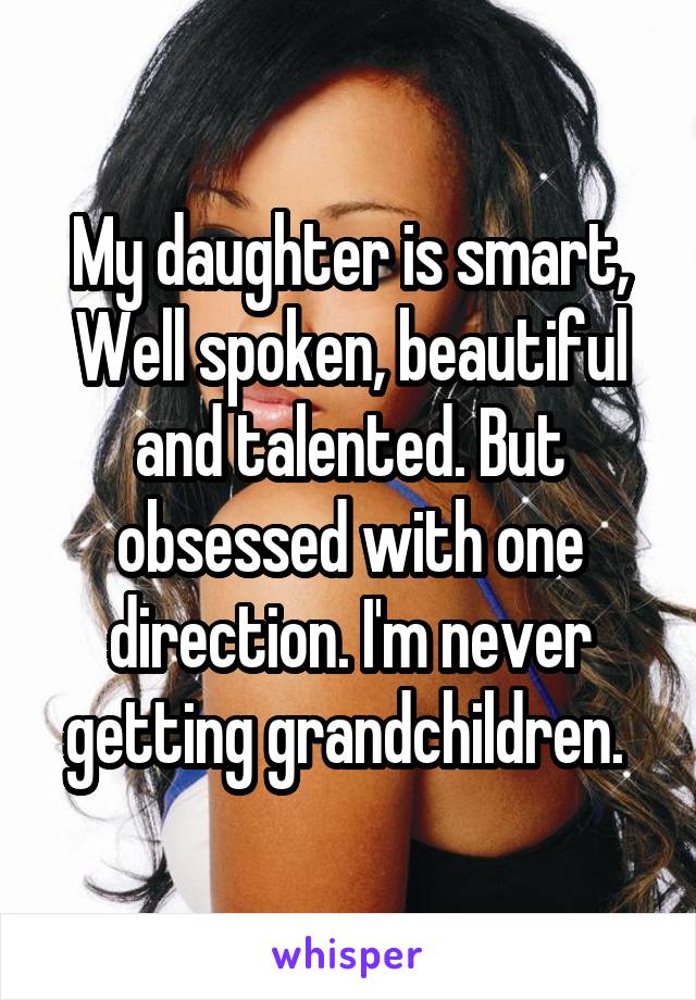My daughter is smart, Well spoken, beautiful and talented. But obsessed with one direction. I'm never getting grandchildren. 