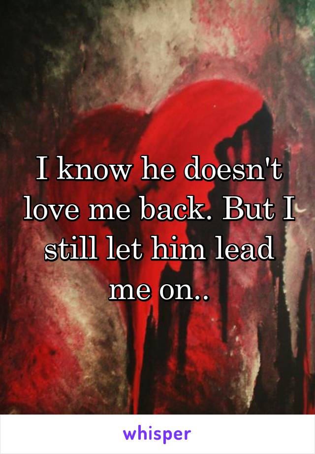 I know he doesn't love me back. But I still let him lead me on..