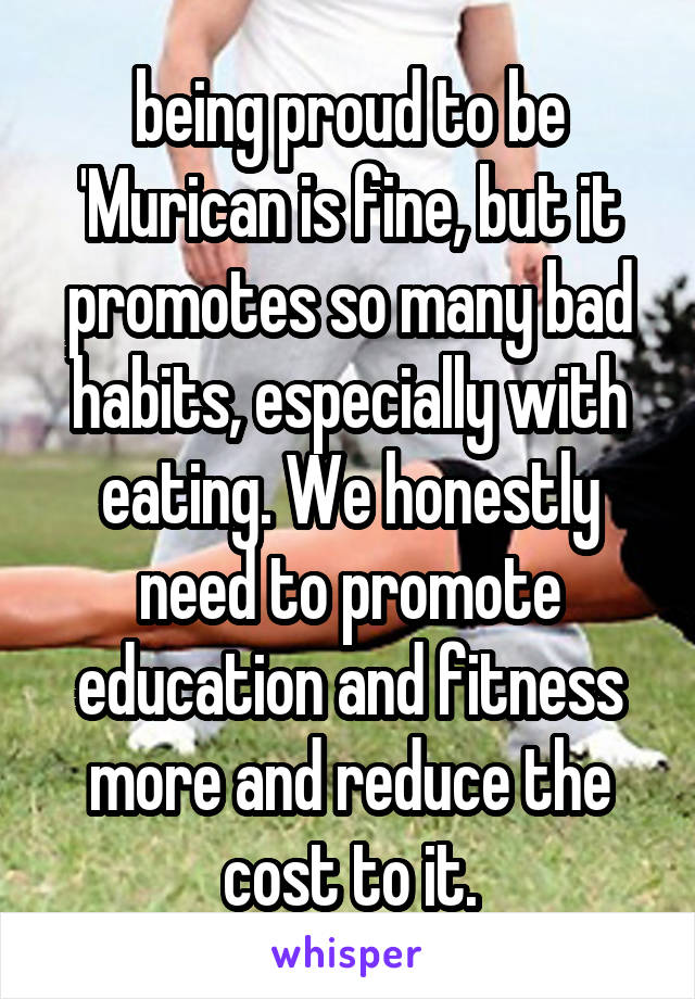 being proud to be 'Murican is fine, but it promotes so many bad habits, especially with eating. We honestly need to promote education and fitness more and reduce the cost to it.