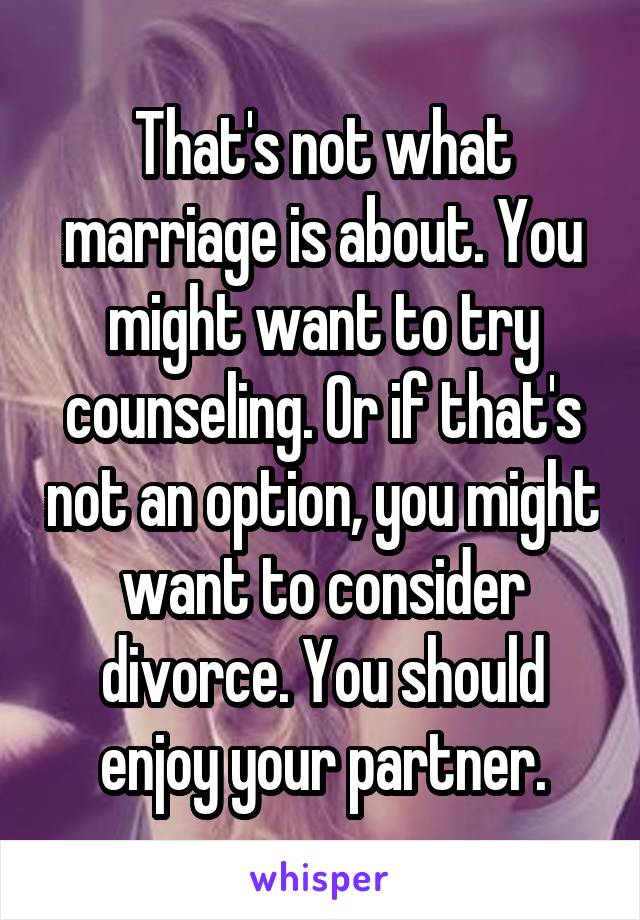 That's not what marriage is about. You might want to try counseling. Or if that's not an option, you might want to consider divorce. You should enjoy your partner.