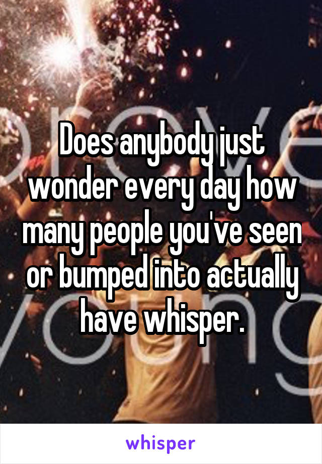Does anybody just wonder every day how many people you've seen or bumped into actually have whisper.