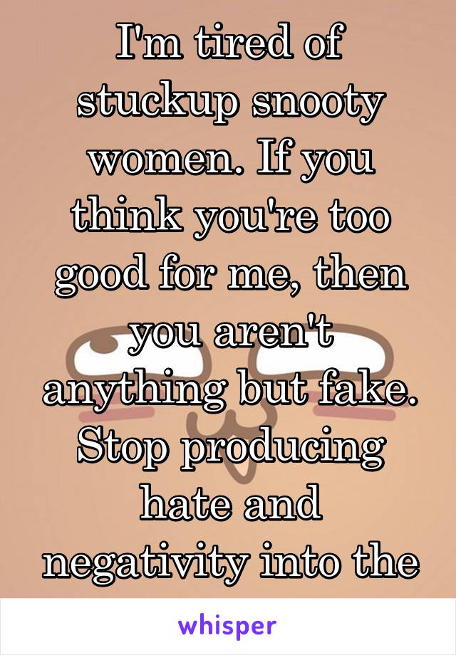I'm tired of stuckup snooty women. If you think you're too good for me, then you aren't anything but fake. Stop producing hate and negativity into the world ya trolls.