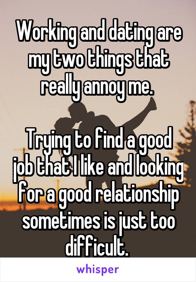 Working and dating are my two things that really annoy me. 

Trying to find a good job that I like and looking for a good relationship sometimes is just too difficult. 