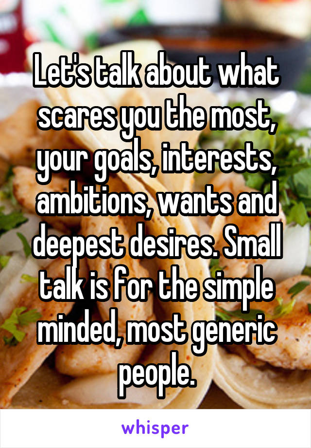 Let's talk about what scares you the most, your goals, interests, ambitions, wants and deepest desires. Small talk is for the simple minded, most generic people.