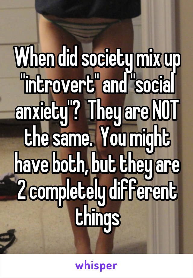 When did society mix up "introvert" and "social anxiety"?  They are NOT the same.  You might have both, but they are 2 completely different things