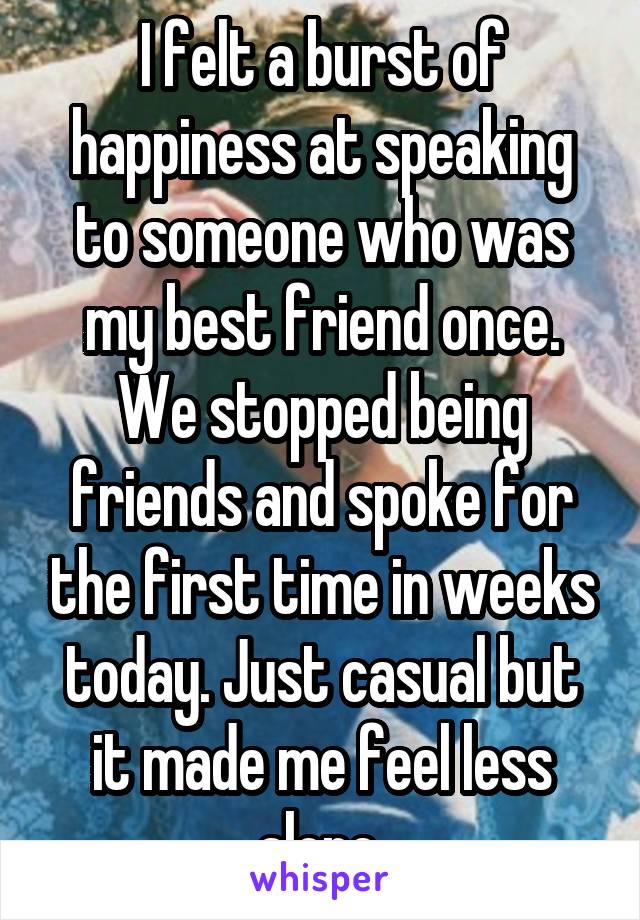 I felt a burst of happiness at speaking to someone who was my best friend once. We stopped being friends and spoke for the first time in weeks today. Just casual but it made me feel less alone 