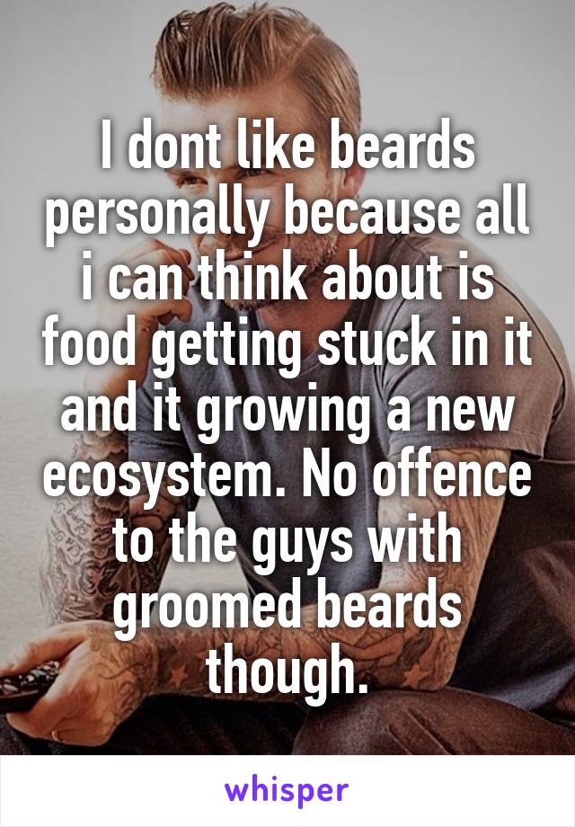 I dont like beards personally because all i can think about is food getting stuck in it and it growing a new ecosystem. No offence to the guys with groomed beards though.