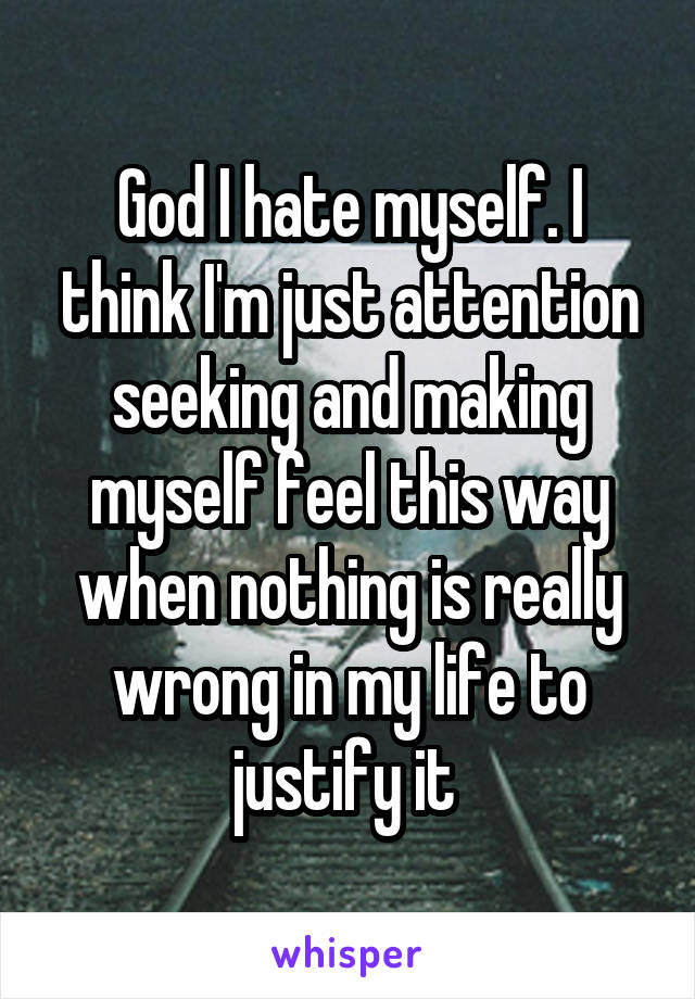 God I hate myself. I think I'm just attention seeking and making myself feel this way when nothing is really wrong in my life to justify it 