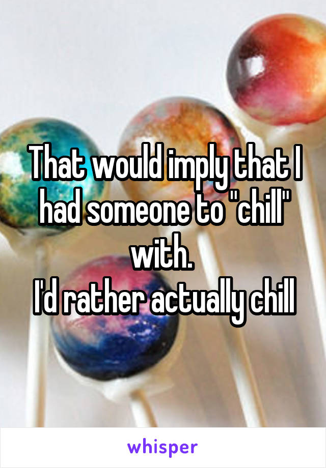 That would imply that I had someone to "chill" with. 
I'd rather actually chill