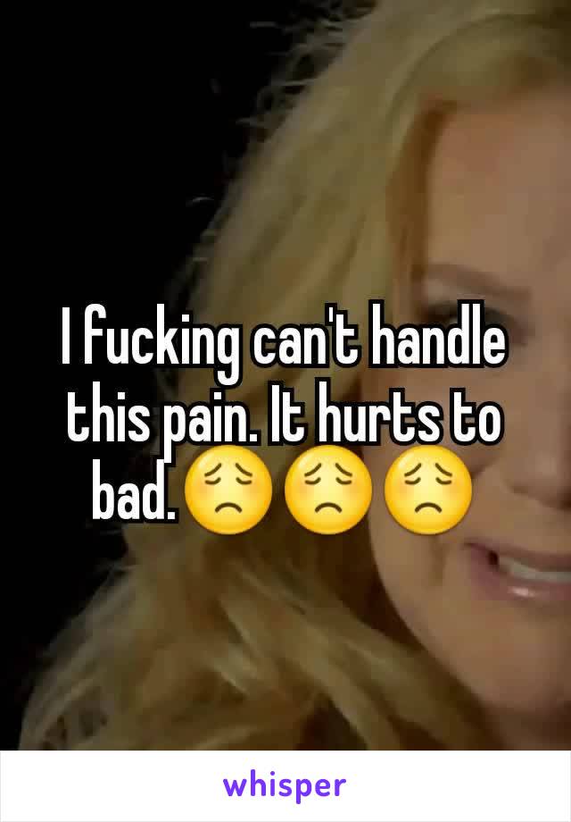 I fucking can't handle this pain. It hurts to bad.😟😟😟