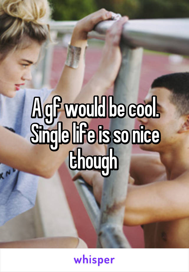 A gf would be cool. Single life is so nice though 