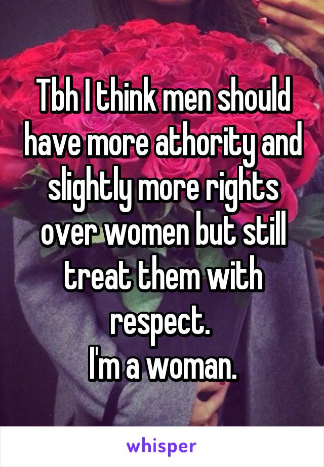 Tbh I think men should have more athority and slightly more rights over women but still treat them with respect. 
I'm a woman.