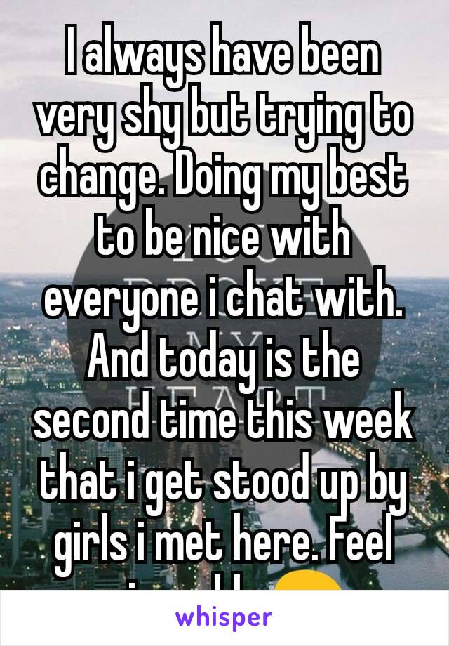 I always have been very shy but trying to change. Doing my best to be nice with everyone i chat with. And today is the second time this week that i get stood up by girls i met here. Feel miserable 😖