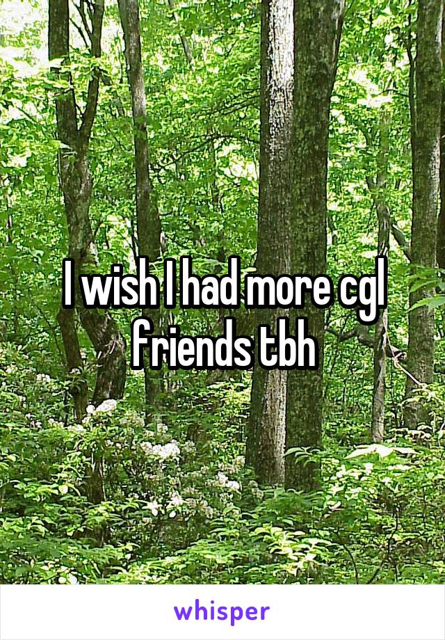 I wish I had more cgl friends tbh