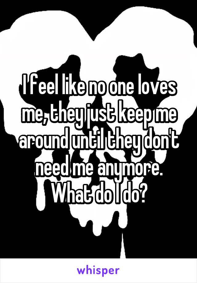 I feel like no one loves me, they just keep me around until they don't need me anymore. What do I do?